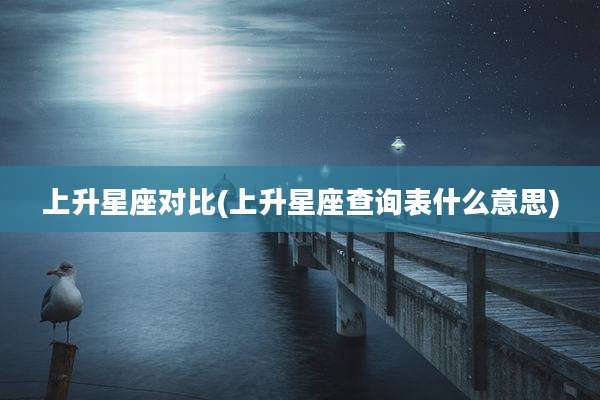 上升星座对比(上升星座查询表什么意思)