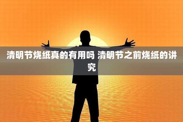清明节烧纸真的有用吗 清明节之前烧纸的讲究