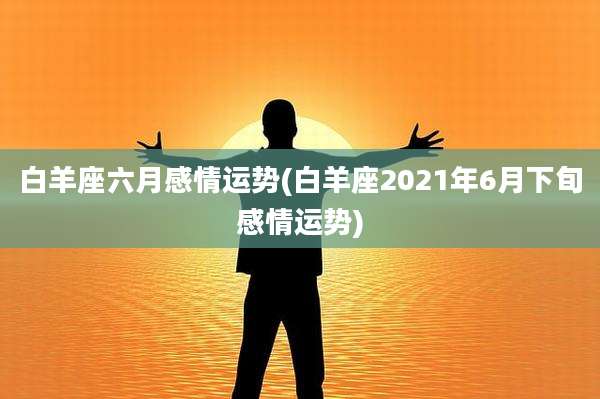 白羊座六月感情运势(白羊座2021年6月下旬感情运势)