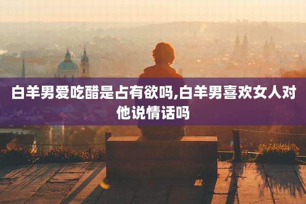 白羊男爱吃醋是占有欲吗,白羊男喜欢女人对他说情话吗
