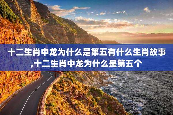 十二生肖中龙为什么是第五有什么生肖故事,十二生肖中龙为什么是第五个