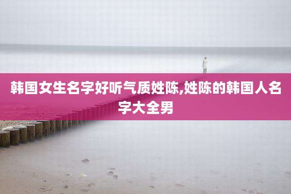 韩国女生名字好听气质姓陈,姓陈的韩国人名字大全男