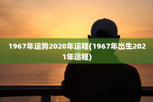 1967年运势2020年运程(1967年出生2021年运程)