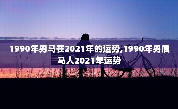 1990年男马在2021年的运势,1990年男属马人2021年运势