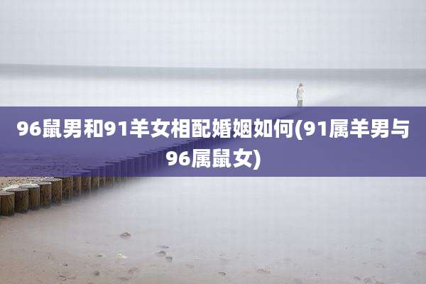 96鼠男和91羊女相配婚姻如何(91属羊男与96属鼠女)