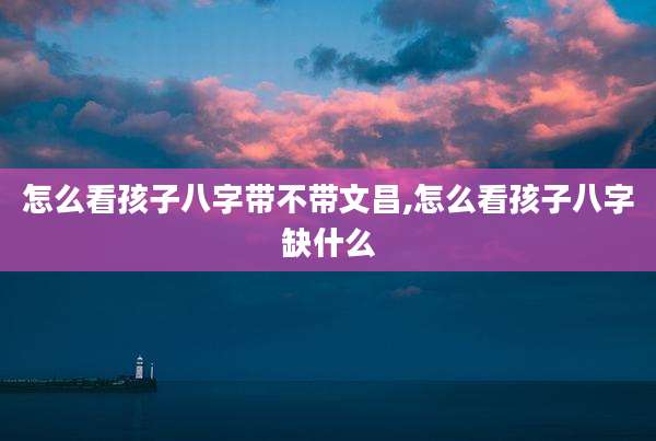 怎么看孩子八字带不带文昌,怎么看孩子八字缺什么