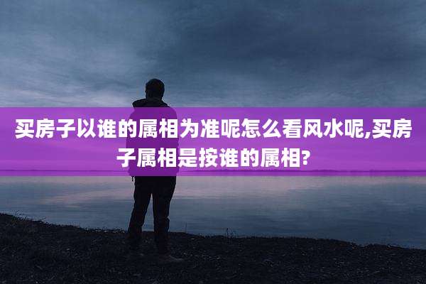 买房子以谁的属相为准呢怎么看风水呢,买房子属相是按谁的属相?