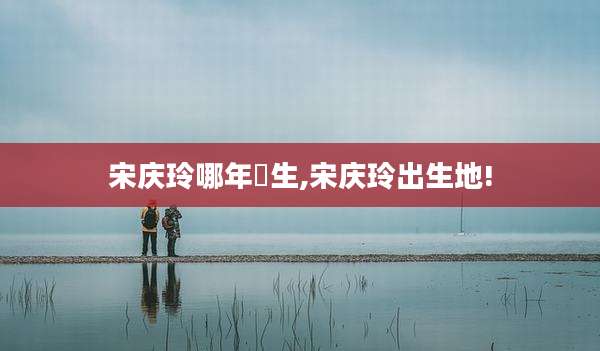 宋庆玲哪年岀生,宋庆玲出生地!