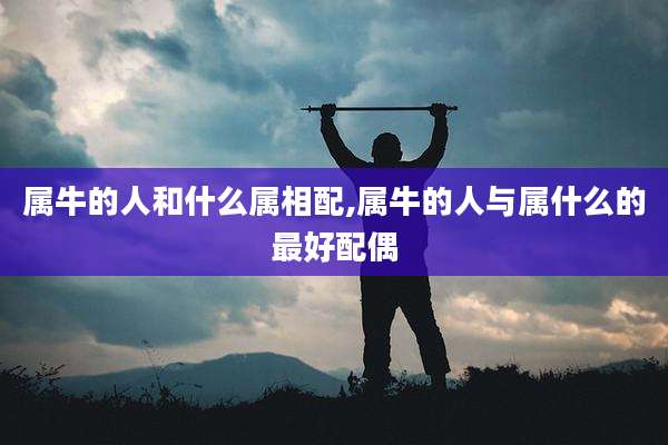 属牛的人和什么属相配,属牛的人与属什么的最好配偶