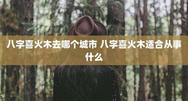 八字喜火木去哪个城市 八字喜火木适合从事什么