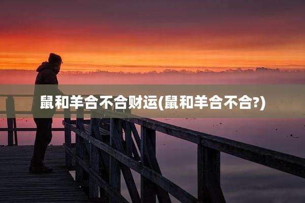 鼠和羊合不合财运(鼠和羊合不合?)