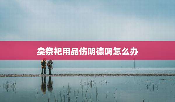 卖祭祀用品伤阴德吗怎么办