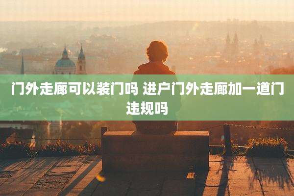 门外走廊可以装门吗 进户门外走廊加一道门违规吗