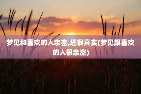 梦见和喜欢的人亲密,还很真实(梦见跟喜欢的人很亲密)