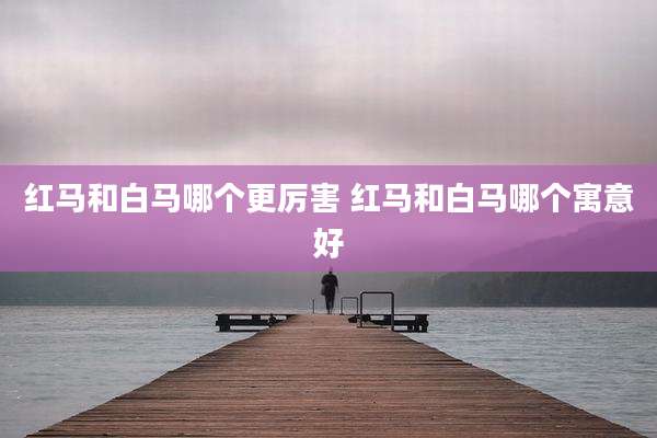 红马和白马哪个更厉害 红马和白马哪个寓意好