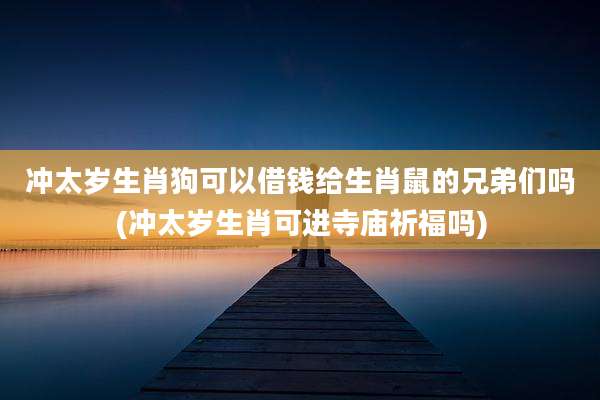 冲太岁生肖狗可以借钱给生肖鼠的兄弟们吗(冲太岁生肖可进寺庙祈福吗)