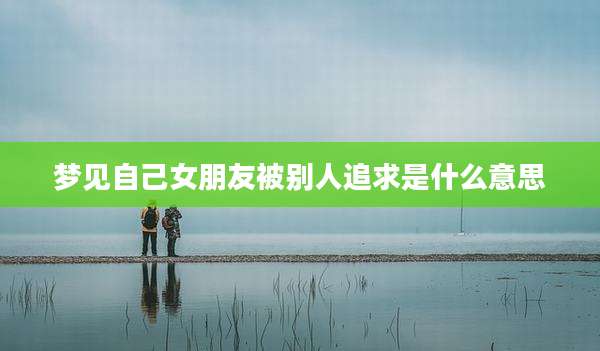 梦见自己女朋友被别人追求是什么意思