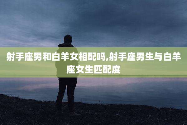 射手座男和白羊女相配吗,射手座男生与白羊座女生匹配度