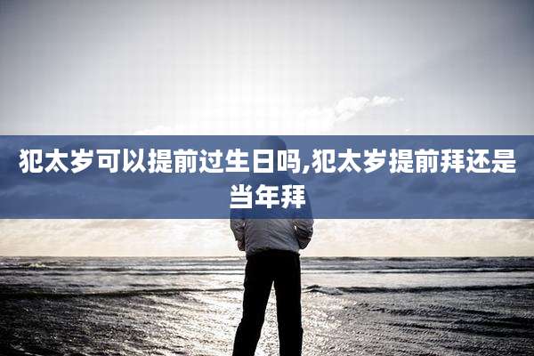 犯太岁可以提前过生日吗,犯太岁提前拜还是当年拜