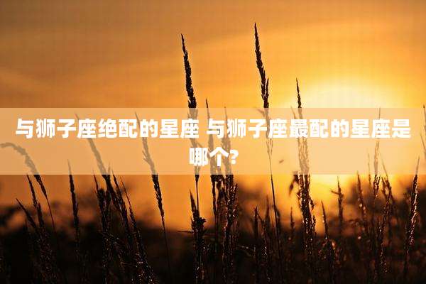与狮子座绝配的星座 与狮子座最配的星座是哪个?