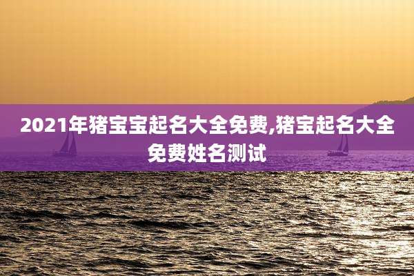 2021年猪宝宝起名大全免费,猪宝起名大全免费姓名测试