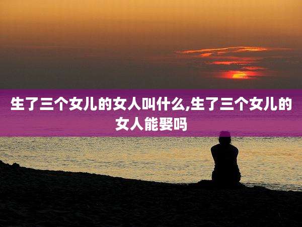 生了三个女儿的女人叫什么,生了三个女儿的女人能娶吗