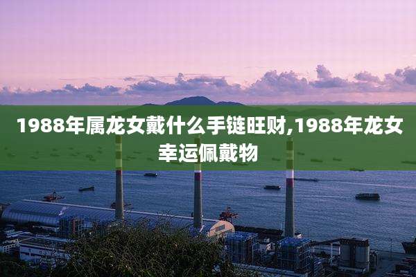 1988年属龙女戴什么手链旺财,1988年龙女幸运佩戴物