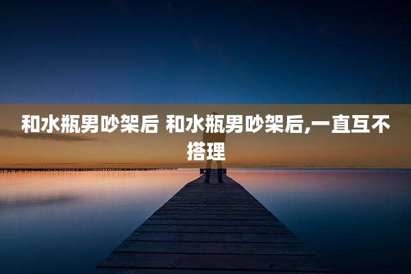 和水瓶男吵架后 和水瓶男吵架后,一直互不搭理