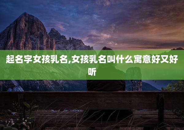 起名字女孩乳名,女孩乳名叫什么寓意好又好听