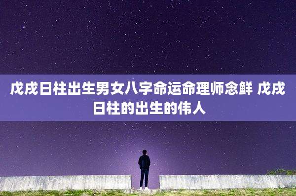 戊戌日柱出生男女八字命运命理师念鲜 戊戌日柱的出生的伟人