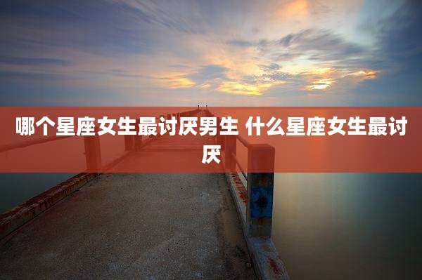 哪个星座女生最讨厌男生 什么星座女生最讨厌