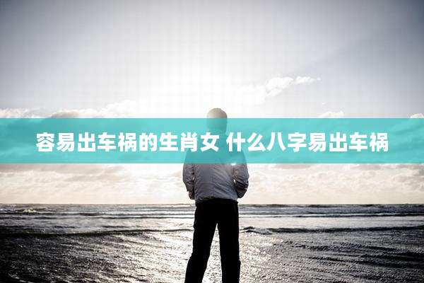 容易出车祸的生肖女 什么八字易出车祸