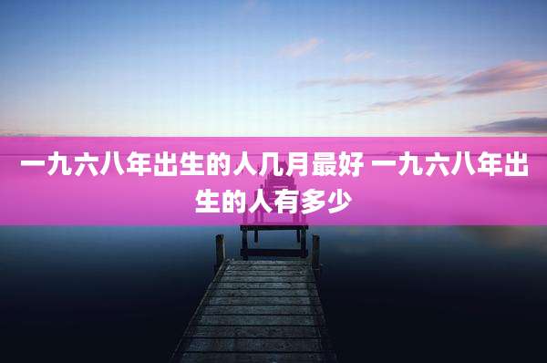 一九六八年出生的人几月最好 一九六八年出生的人有多少