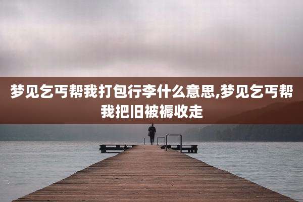 梦见乞丐帮我打包行李什么意思,梦见乞丐帮我把旧被褥收走
