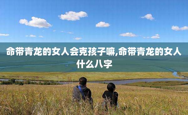 命带青龙的女人会克孩子嘛,命带青龙的女人什么八字