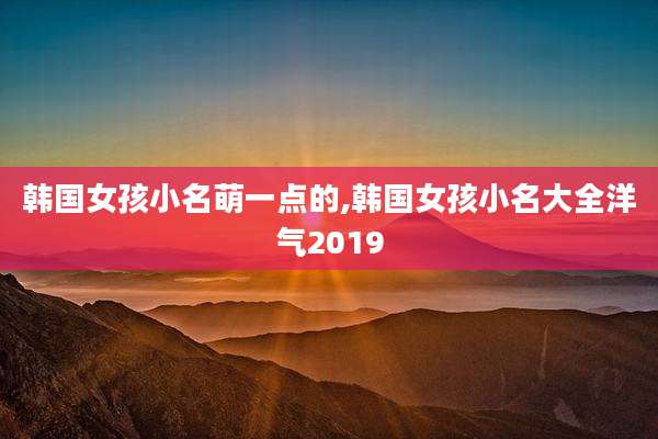 韩国女孩小名萌一点的,韩国女孩小名大全洋气2019