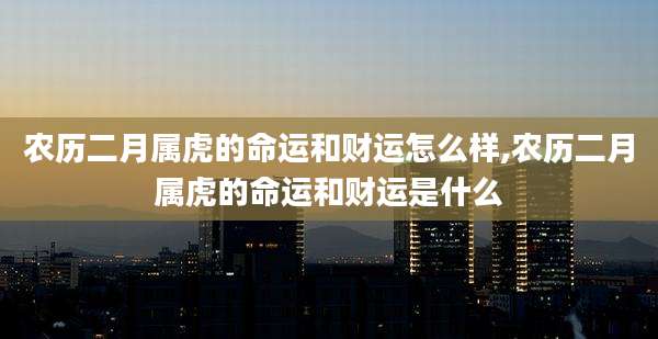 农历二月属虎的命运和财运怎么样,农历二月属虎的命运和财运是什么