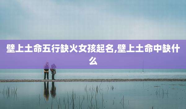 壁上土命五行缺火女孩起名,壁上土命中缺什么
