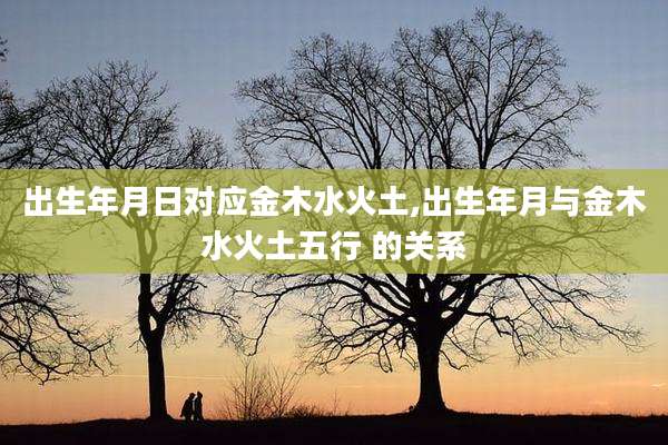 出生年月日对应金木水火土,出生年月与金木水火土五行 的关系