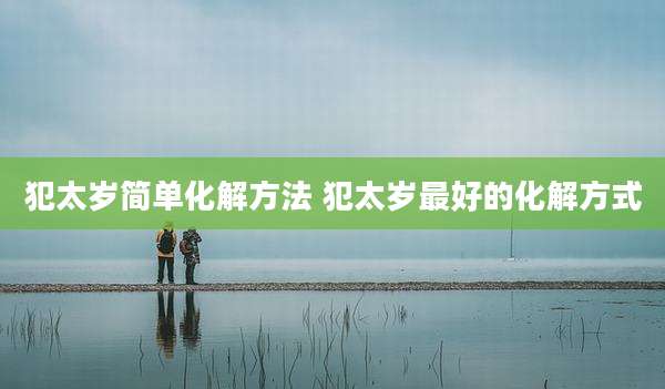 犯太岁简单化解方法 犯太岁最好的化解方式