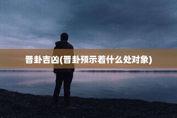 晋卦吉凶(晋卦预示着什么处对象)