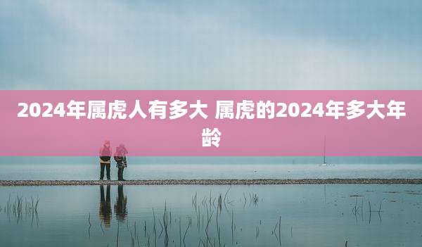 2024年属虎人有多大 属虎的2024年多大年龄