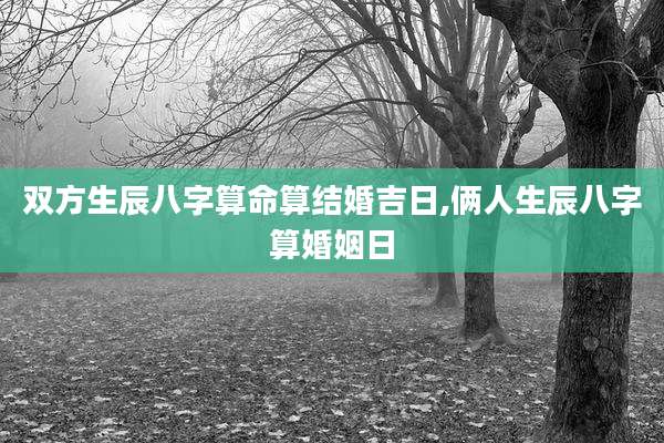 双方生辰八字算命算结婚吉日,俩人生辰八字算婚姻日