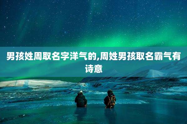 男孩姓周取名字洋气的,周姓男孩取名霸气有诗意