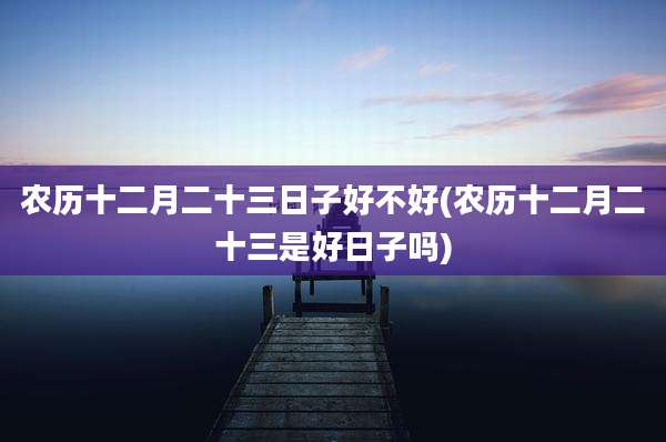 农历十二月二十三日子好不好(农历十二月二十三是好日子吗)