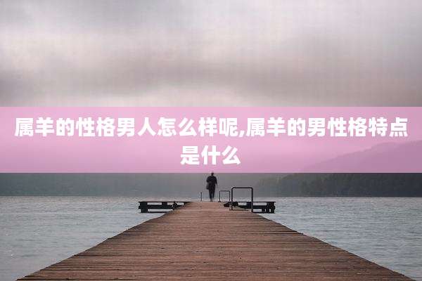 属羊的性格男人怎么样呢,属羊的男性格特点是什么