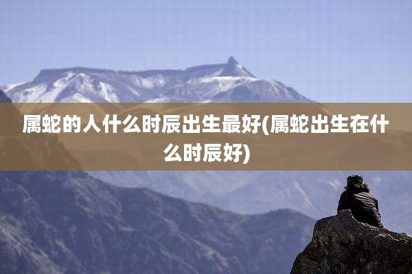属蛇的人什么时辰出生最好(属蛇出生在什么时辰好)