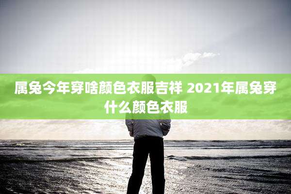 属兔今年穿啥颜色衣服吉祥 2021年属兔穿什么颜色衣服