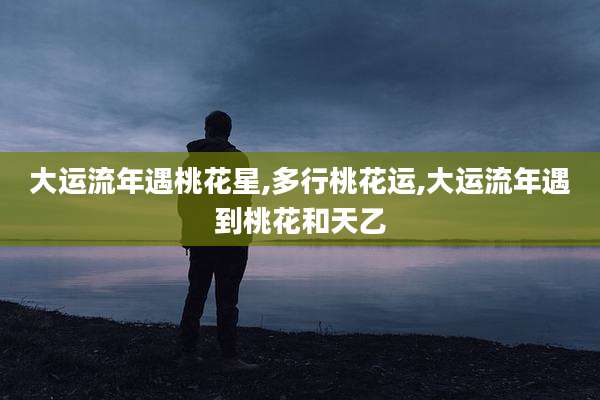大运流年遇桃花星,多行桃花运,大运流年遇到桃花和天乙