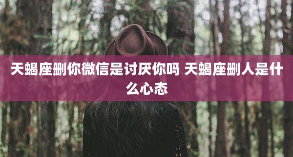 天蝎座删你微信是讨厌你吗 天蝎座删人是什么心态